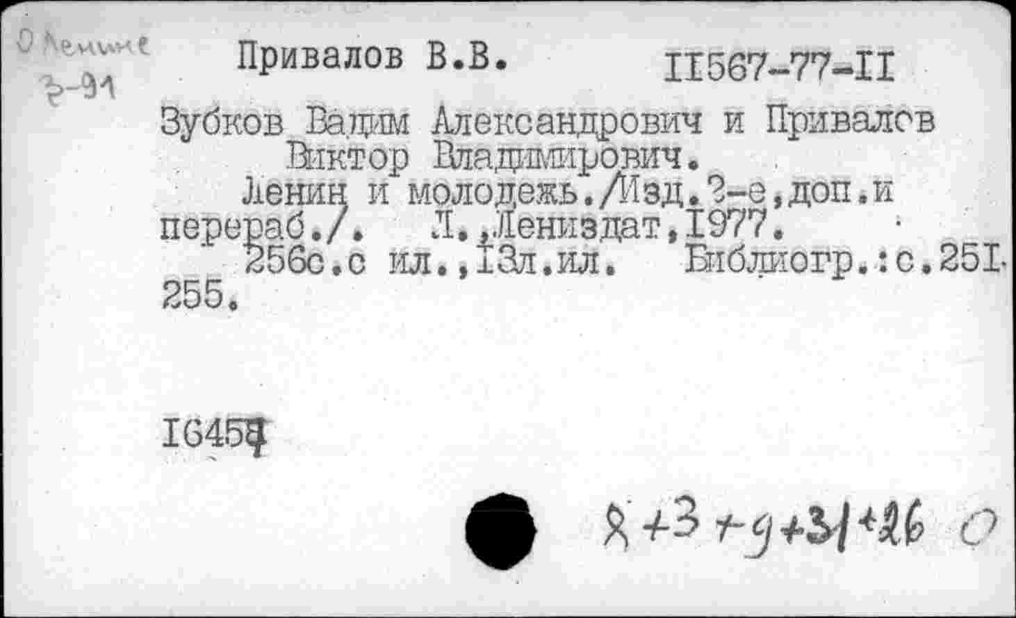 ﻿'Д7' Привалов В.В. Ц567-77-Н
Зубков Вадим Александрович и Привалов Виктор Владиьшрович.
Ленин и молодежь.Л1зд.?-е,доп.и
перераб. /.	Л.Дениз дат,1977.
256с.с ил..хЗл.ил. Еиблиогр.:с.251-
255.
ф Я	с?